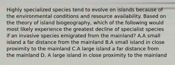 Highly specialized species tend to evolve on islands because of the environmental conditions and resource availability. Based on the theory of island biogeography, which of the following would most likely experience the greatest decline of specialist species if an invasive species emigrated from the mainland? A.A small island a far distance from the mainland B.A small island in close proximity to the mainland C.A large island a far distance from the mainland D. A large island in close proximity to the mainland