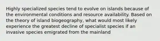 Highly specialized species tend to evolve on islands because of the environmental conditions and resource availability. Based on the theory of island biogeography, what would most likely experience the greatest decline of specialist species if an invasive species emigrated from the mainland