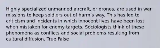 Highly specialized unmanned aircraft, or drones, are used in war missions to keep soldiers out of harm's way. This has led to criticism and incidents in which innocent lives have been lost when mistaken for enemy targets. Sociologists think of these phenomena as conflicts and social problems resulting from cultural diffusion. True False