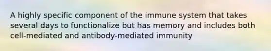 A highly specific component of the immune system that takes several days to functionalize but has memory and includes both cell-mediated and antibody-mediated immunity