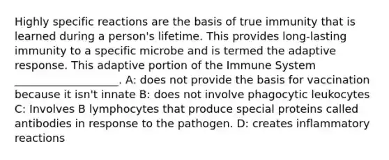 Highly specific reactions are the basis of true immunity that is learned during a person's lifetime. This provides long-lasting immunity to a specific microbe and is termed the adaptive response. This adaptive portion of the Immune System ___________________. A: does not provide the basis for vaccination because it isn't innate B: does not involve phagocytic leukocytes C: Involves B lymphocytes that produce special proteins called antibodies in response to the pathogen. D: creates inflammatory reactions