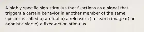 A highly specific sign stimulus that functions as a signal that triggers a certain behavior in another member of the same species is called a) a ritual b) a releaser c) a search image d) an agonistic sign e) a fixed-action stimulus