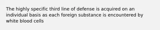 The highly specific third line of defense is acquired on an individual basis as each foreign substance is encountered by white blood cells