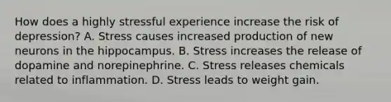 How does a highly stressful experience increase the risk of depression? A. Stress causes increased production of new neurons in the hippocampus. B. Stress increases the release of dopamine and norepinephrine. C. Stress releases chemicals related to inflammation. D. Stress leads to weight gain.