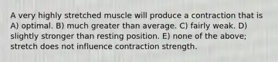 A very highly stretched muscle will produce a contraction that is A) optimal. B) much <a href='https://www.questionai.com/knowledge/ktgHnBD4o3-greater-than' class='anchor-knowledge'>greater than</a> average. C) fairly weak. D) slightly stronger than resting position. E) none of the above; stretch does not influence contraction strength.