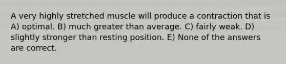 A very highly stretched muscle will produce a contraction that is A) optimal. B) much greater than average. C) fairly weak. D) slightly stronger than resting position. E) None of the answers are correct.