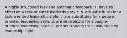 A highly structured task and automatic feedback: a. have no effect on a task-oriented leadership style. b. are substitutes for a task-oriented leadership style. c. are substitutes for a people-oriented leadership style. d. are neutralizers for a people-oriented leadership style. e. are neutralizers for a task-oriented leadership style.