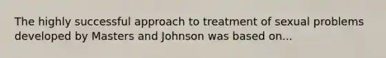 The highly successful approach to treatment of sexual problems developed by Masters and Johnson was based on...