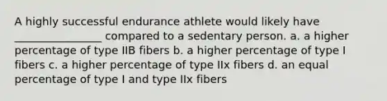 A highly successful endurance athlete would likely have ________________ compared to a sedentary person. a. a higher percentage of type IIB fibers b. a higher percentage of type I fibers c. a higher percentage of type IIx fibers d. an equal percentage of type I and type IIx fibers