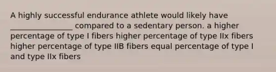 A highly successful endurance athlete would likely have ________________ compared to a sedentary person. a higher percentage of type I fibers higher percentage of type IIx fibers higher percentage of type IIB fibers equal percentage of type I and type IIx fibers