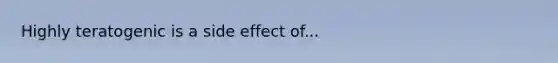 Highly teratogenic is a side effect of...