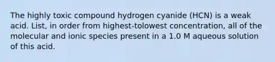 The highly toxic compound hydrogen cyanide (HCN) is a weak acid. List, in order from highest-tolowest concentration, all of the molecular and ionic species present in a 1.0 M aqueous solution of this acid.