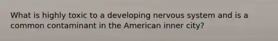 What is highly toxic to a developing nervous system and is a common contaminant in the American inner city?