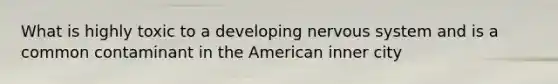 What is highly toxic to a developing nervous system and is a common contaminant in the American inner city