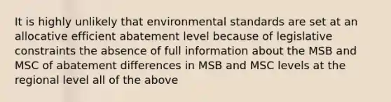 It is highly unlikely that environmental standards are set at an allocative efficient abatement level because of legislative constraints the absence of full information about the MSB and MSC of abatement differences in MSB and MSC levels at the regional level all of the above