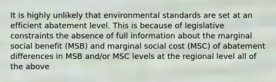 It is highly unlikely that environmental standards are set at an efficient abatement level. This is because of legislative constraints the absence of full information about the marginal social benefit (MSB) and marginal social cost (MSC) of abatement differences in MSB and/or MSC levels at the regional level all of the above