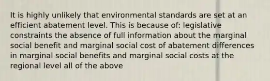 It is highly unlikely that environmental standards are set at an efficient abatement level. This is because of: legislative constraints the absence of full information about the marginal social benefit and marginal social cost of abatement differences in marginal social benefits and marginal social costs at the regional level all of the above