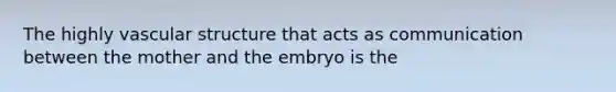 The highly vascular structure that acts as communication between the mother and the embryo is the