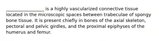 _________________ is a highly vascularized connective tissue located in the microscopic spaces between trabeculae of spongy bone tissue. It is present chiefly in bones of the axial skeleton, pectoral and pelvic girdles, and the proximal epiphyses of the humerus and femur.