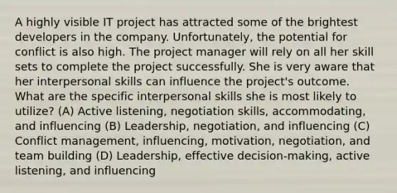 A highly visible IT project has attracted some of the brightest developers in the company. Unfortunately, the potential for conflict is also high. The project manager will rely on all her skill sets to complete the project successfully. She is very aware that her interpersonal skills can influence the project's outcome. What are the specific interpersonal skills she is most likely to utilize? (A) Active listening, negotiation skills, accommodating, and influencing (B) Leadership, negotiation, and influencing (C) Conflict management, influencing, motivation, negotiation, and team building (D) Leadership, effective decision-making, active listening, and influencing