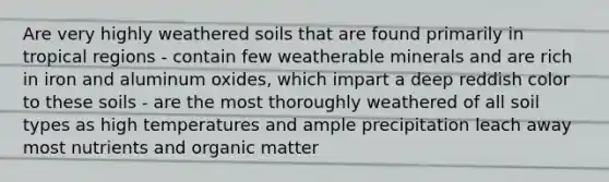 Are very highly weathered soils that are found primarily in tropical regions - contain few weatherable minerals and are rich in iron and aluminum oxides, which impart a deep reddish color to these soils - are the most thoroughly weathered of all soil types as high temperatures and ample precipitation leach away most nutrients and organic matter