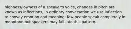 highness/lowness of a speaker's voice, changes in pitch are known as inflections, in ordinary conversation we use inflection to convey emotion and meaning. few people speak completely in monotone but speakers may fall into this pattern.