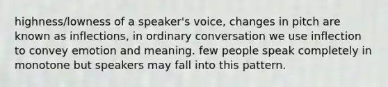 highness/lowness of a speaker's voice, changes in pitch are known as inflections, in ordinary conversation we use inflection to convey emotion and meaning. few people speak completely in monotone but speakers may fall into this pattern.