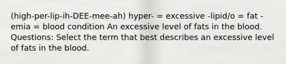 (high-per-lip-ih-DEE-mee-ah) hyper- = excessive -lipid/o = fat -emia = blood condition An excessive level of fats in the blood. Questions: Select the term that best describes an excessive level of fats in the blood.​