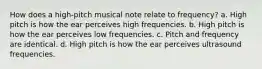 How does a high-pitch musical note relate to frequency? a. High pitch is how the ear perceives high frequencies. b. High pitch is how the ear perceives low frequencies. c. Pitch and frequency are identical. d. High pitch is how the ear perceives ultrasound frequencies.