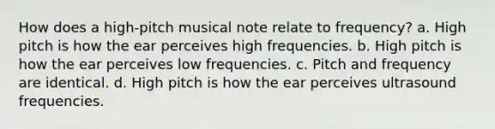 How does a high-pitch musical note relate to frequency? a. High pitch is how the ear perceives high frequencies. b. High pitch is how the ear perceives low frequencies. c. Pitch and frequency are identical. d. High pitch is how the ear perceives ultrasound frequencies.