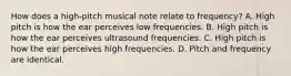 How does a high-pitch musical note relate to frequency? A. High pitch is how the ear perceives low frequencies. B. High pitch is how the ear perceives ultrasound frequencies. C. High pitch is how the ear perceives high frequencies. D. Pitch and frequency are identical.