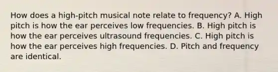 How does a high-pitch musical note relate to frequency? A. High pitch is how the ear perceives low frequencies. B. High pitch is how the ear perceives ultrasound frequencies. C. High pitch is how the ear perceives high frequencies. D. Pitch and frequency are identical.