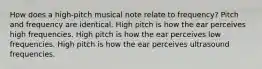 How does a high-pitch musical note relate to frequency? Pitch and frequency are identical. High pitch is how the ear perceives high frequencies. High pitch is how the ear perceives low frequencies. High pitch is how the ear perceives ultrasound frequencies.