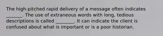 The high-pitched rapid delivery of a message often indicates _______. The use of extraneous words with long, tedious descriptions is called ________. It can indicate the client is confused about what is important or is a poor historian.