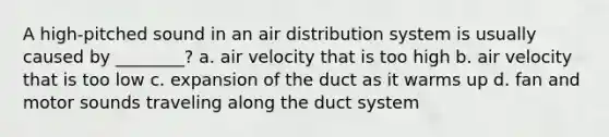 A high-pitched sound in an air distribution system is usually caused by ________? a. air velocity that is too high b. air velocity that is too low c. expansion of the duct as it warms up d. fan and motor sounds traveling along the duct system