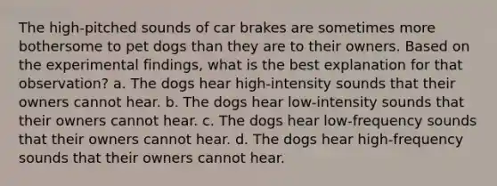 The high-pitched sounds of car brakes are sometimes more bothersome to pet dogs than they are to their owners. Based on the experimental findings, what is the best explanation for that observation? a. The dogs hear high-intensity sounds that their owners cannot hear. b. The dogs hear low-intensity sounds that their owners cannot hear. c. The dogs hear low-frequency sounds that their owners cannot hear. d. The dogs hear high-frequency sounds that their owners cannot hear.