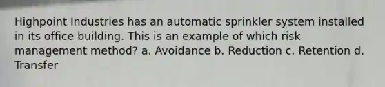 Highpoint Industries has an automatic sprinkler system installed in its office building. This is an example of which risk management method? a. Avoidance b. Reduction c. Retention d. Transfer