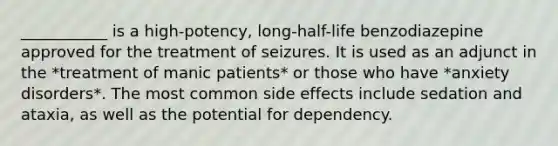 ___________ is a high-potency, long-half-life benzodiazepine approved for the treatment of seizures. It is used as an adjunct in the *treatment of manic patients* or those who have *anxiety disorders*. The most common side effects include sedation and ataxia, as well as the potential for dependency.