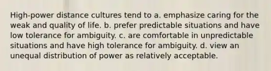 High-power distance cultures tend to a. emphasize caring for the weak and quality of life. b. prefer predictable situations and have low tolerance for ambiguity. c. are comfortable in unpredictable situations and have high tolerance for ambiguity. d. view an unequal distribution of power as relatively acceptable.