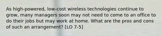 As high-powered, low-cost wireless technologies continue to grow, many managers soon may not need to come to an office to do their jobs but may work at home. What are the pros and cons of such an arrangement? [LO 7-5]