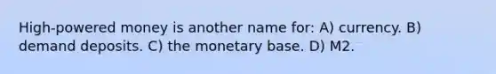 High-powered money is another name for: A) currency. B) demand deposits. C) the monetary base. D) M2.