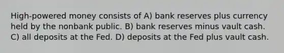 High-powered money consists of A) bank reserves plus currency held by the nonbank public. B) bank reserves minus vault cash. C) all deposits at the Fed. D) deposits at the Fed plus vault cash.