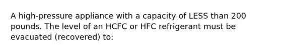 A high-pressure appliance with a capacity of <a href='https://www.questionai.com/knowledge/k7BtlYpAMX-less-than' class='anchor-knowledge'>less than</a> 200 pounds. The level of an HCFC or HFC refrigerant must be evacuated (recovered) to: