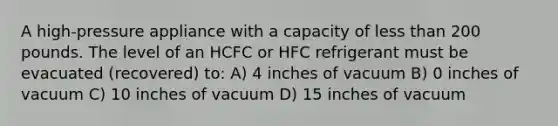 A high-pressure appliance with a capacity of less than 200 pounds. The level of an HCFC or HFC refrigerant must be evacuated (recovered) to: A) 4 inches of vacuum B) 0 inches of vacuum C) 10 inches of vacuum D) 15 inches of vacuum