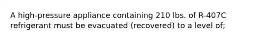 A high-pressure appliance containing 210 lbs. of R-407C refrigerant must be evacuated (recovered) to a level of;