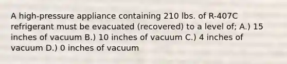 A high-pressure appliance containing 210 lbs. of R-407C refrigerant must be evacuated (recovered) to a level of; A.) 15 inches of vacuum B.) 10 inches of vacuum C.) 4 inches of vacuum D.) 0 inches of vacuum