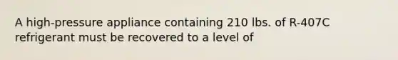 A high-pressure appliance containing 210 lbs. of R-407C refrigerant must be recovered to a level of