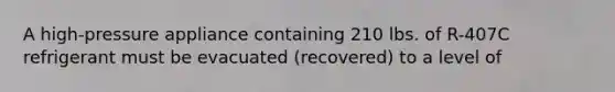 A high-pressure appliance containing 210 lbs. of R-407C refrigerant must be evacuated (recovered) to a level of