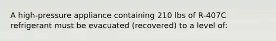 A high-pressure appliance containing 210 lbs of R-407C refrigerant must be evacuated (recovered) to a level of: