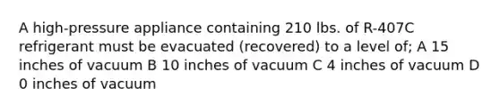 A high-pressure appliance containing 210 lbs. of R-407C refrigerant must be evacuated (recovered) to a level of; A 15 inches of vacuum B 10 inches of vacuum C 4 inches of vacuum D 0 inches of vacuum